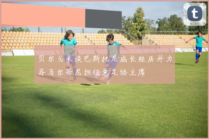 贝尔戈米谈巴斯托尼成长经历并力荐马尔蒂尼担任意足协主席
