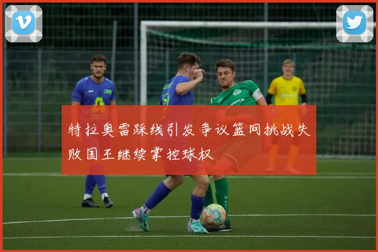 特拉奥雷踩线引发争议篮网挑战失败国王继续掌控球权