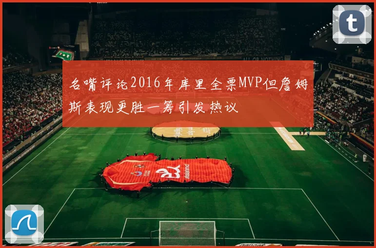 名嘴评论2016年库里全票MVP但詹姆斯表现更胜一筹引发热议