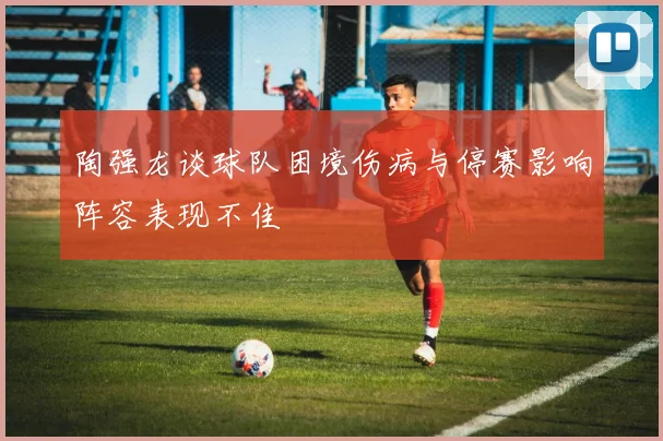 陶强龙谈球队困境伤病与停赛影响阵容表现不佳