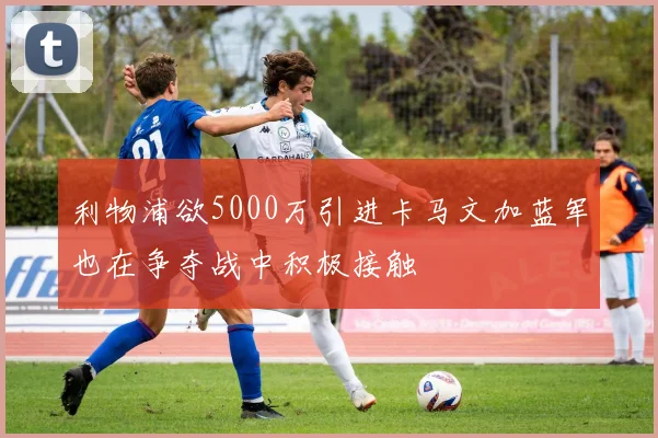 利物浦欲5000万引进卡马文加蓝军也在争夺战中积极接触