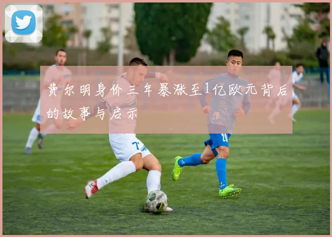 费尔明身价三年暴涨至1亿欧元背后的故事与启示