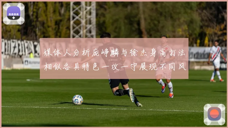 媒体人分析庞峥麟与徐杰身高打法相似各具特色一攻一守展现不同风格