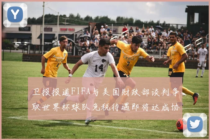 卫报报道FIFA与美国财政部谈判争取世界杯球队免税待遇即将达成协议