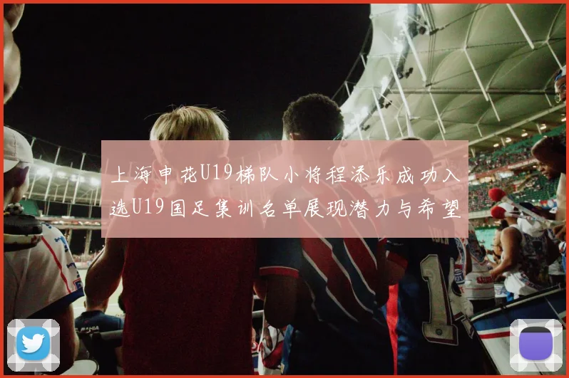 上海申花U19梯队小将程添乐成功入选U19国足集训名单展现潜力与希望