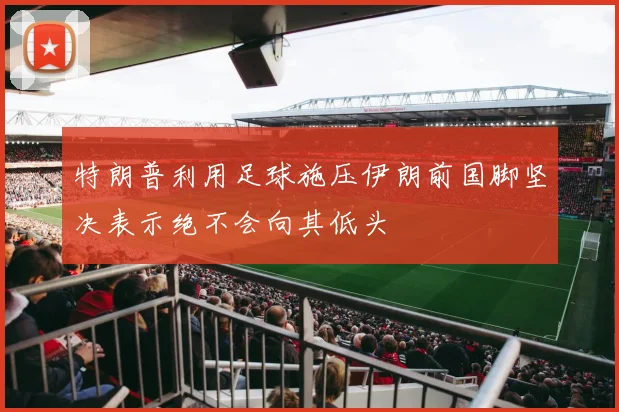 特朗普利用足球施压伊朗前国脚坚决表示绝不会向其低头